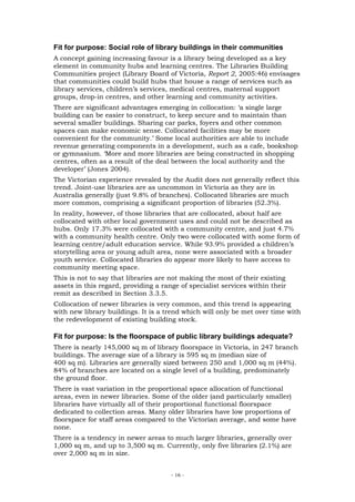 Fit for purpose: Social role of library buildings in their communities
A concept gaining increasing favour is a library being developed as a key
element in community hubs and learning centres. The Libraries Building
Communities project (Library Board of Victoria, Report 2, 2005:46) envisages
that communities could build hubs that house a range of services such as
library services, children’s services, medical centres, maternal support
groups, drop-in centres, and other learning and community activities.
There are significant advantages emerging in collocation: ‘a single large
building can be easier to construct, to keep secure and to maintain than
several smaller buildings. Sharing car parks, foyers and other common
spaces can make economic sense. Collocated facilities may be more
convenient for the community.’ Some local authorities are able to include
revenue generating components in a development, such as a cafe, bookshop
or gymnasium. ‘More and more libraries are being constructed in shopping
centres, often as a result of the deal between the local authority and the
developer’ (Jones 2004).
The Victorian experience revealed by the Audit does not generally reflect this
trend. Joint-use libraries are as uncommon in Victoria as they are in
Australia generally (just 9.8% of branches). Collocated libraries are much
more common, comprising a significant proportion of libraries (52.3%).
In reality, however, of those libraries that are collocated, about half are
collocated with other local government uses and could not be described as
hubs. Only 17.3% were collocated with a community centre, and just 4.7%
with a community health centre. Only two were collocated with some form of
learning centre/adult education service. While 93.9% provided a children’s
storytelling area or young adult area, none were associated with a broader
youth service. Collocated libraries do appear more likely to have access to
community meeting space.
This is not to say that libraries are not making the most of their existing
assets in this regard, providing a range of specialist services within their
remit as described in Section 3.3.5.
Collocation of newer libraries is very common, and this trend is appearing
with new library buildings. It is a trend which will only be met over time with
the redevelopment of existing building stock.

Fit for purpose: Is the floorspace of public library buildings adequate?
There is nearly 145,000 sq m of library floorspace in Victoria, in 247 branch
buildings. The average size of a library is 595 sq m (median size of
400 sq m). Libraries are generally sized between 250 and 1,000 sq m (44%).
84% of branches are located on a single level of a building, predominately
the ground floor.
There is vast variation in the proportional space allocation of functional
areas, even in newer libraries. Some of the older (and particularly smaller)
libraries have virtually all of their proportional functional floorspace
dedicated to collection areas. Many older libraries have low proportions of
floorspace for staff areas compared to the Victorian average, and some have
none.
There is a tendency in newer areas to much larger libraries, generally over
1,000 sq m, and up to 3,500 sq m. Currently, only five libraries (2.1%) are
over 2,000 sq m in size.


                                      - 16 -
 