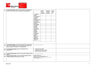 7       For the FIRST building, what are the attributes of the planned
(i)f     location of the new building? (please tick all applicable)                            Within       Adjacent        within
                                                                                               library      to library      400m
                                                                                               building:    building:       of:
                                                                              a shopping
                                                                              centre
                                                                              a shopping or
                                                                              business
                                                                              precinct
                                                                              a main street
                                                                              a Council
                                                                              administration
                                                                              precinct
                                                                              train station
                                                                              bus stop
                                                                              cultural
                                                                              facilities
                                                                              car parking
                                                                              eating
                                                                              facilities
                                                                              school
                                                                              recreation/
                                                                              sporting
                                                                              facility
                                                                              parks and
                                                                              gardens
                                                                              Other (Pls
                                                                              specify _____



  7      For the FIRST building, in which suburb will the new library be     __________________
(i)g     built? (If the building will be at an existing site, please write
         both the suburb, and that it is an existing site.)

  7      For the SECOND building, when is it expected to be                      Less than two years
(ii)b    operational?                                                            Between two and four years
                                                                                 More than four years time

  7      For the SECOND building, what is the proposed additional floor      __________________
(ii)c    space?
  7      For the SECOND building, what is the likely budget (in $) for -     Capital building: $_______
(ii)d    (Please indicate to the nearest $100,000)                           Internal fit out (eg shelving etc): $_______
                                                                             Total budget: $_______




        25 May 2007                                                                                                                  4
 