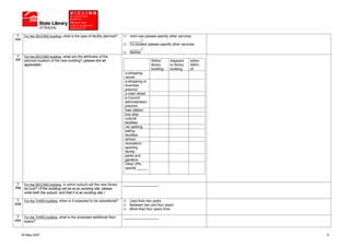 7       For the SECOND building, what is the type of facility planned?      Joint use (please specify other services
(ii)e                                                                         ______)
                                                                              Co-located (please specify other services
                                                                              ______)
                                                                              Neither
  7       For the SECOND building, what are the attributes of the
(ii)f     planned location of the new building? (please tick all                            Within      Adjacent     within
          applicable)                                                                       library     to library   400m
                                                                                            building:   building:    of:
                                                                           a shopping
                                                                           centre
                                                                           a shopping or
                                                                           business
                                                                           precinct
                                                                           a main street
                                                                           a Council
                                                                           administration
                                                                           precinct
                                                                           train station
                                                                           bus stop
                                                                           cultural
                                                                           facilities
                                                                           car parking
                                                                           eating
                                                                           facilities
                                                                           school
                                                                           recreation/
                                                                           sporting
                                                                           facility
                                                                           parks and
                                                                           gardens
                                                                           Other (Pls
                                                                           specify _____



  7       For the SECOND building, in which suburb will the new library    __________________
(ii)g     be built? (If the building will be at an existing site, please
          write both the suburb, and that it is an existing site.)

   7      For the THIRD building, when is it expected to be operational?      Less than two years
(iii)b                                                                        Between two and four years
                                                                              More than four years time

  7       For the THIRD building, what is the proposed additional floor    __________________
(iii)c    space?


         25 May 2007                                                                                                          5
 