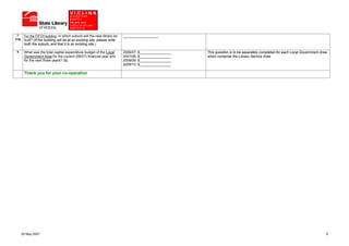 7     For the FIFTH building, in which suburb will the new library be     __________________
(v)g    built? (If the building will be at an existing site, please write
        both the suburb, and that it is an existing site.)

 8      What was the total capital expenditure budget of the Local          2006/07: $________________   This question is to be separately completed for each Local Government Area
        Government Area for the current (06/07) financial year and          2007/08: $________________   which comprise the Library Service Area.
        for the next three years? ($)                                       2008/09: $________________
                                                                            2009/10: $________________

        Thank you for your co-operation




       25 May 2007                                                                                                                                                                9
 