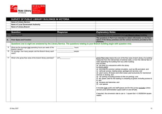 SURVEY OF PUBLIC LIBRARY BUILDINGS IN VICTORIA
       Name of Library Service
       Name of Local Government Authority
       Name of Library Branch


       Question                                                       Response                      Explanatory Notes
II.    Building Audit                                                                               This section is to be completed once per Branch Library building.
                                                                                                    The questions in Part A are intended to obtain information on the floor
A.     Floor Space and Function                                                                     space of the library premises and the various functions provided at the
                                                                                                    premises.
       Questions one to eight are answered by the Library Service. The questions relating to your Branch building begin with question nine.
  9    What are the average total operating hours per week of the     __________________ hours
       Branch Library?
 10    On average, how many people visit the Branch library each      __________________ people
       week?

 11    What is the gross floor area of the branch library premises?   (m²)___________               gross floor area means the sum of the floor area of each storey of a building
                                                                                                    measured from the internal face of external walls, or from the internal face of
                                                                                                    walls separating the building from any other building,
                                                                                                    and includes:
                                                                                                    (a) the area of a mezzanine within the storey
                                                                                                    but EXCLUDES:
                                                                                                    (b) any area for common vertical circulation, such as lifts and stairs, and
                                                                                                    (c) vehicular access, loading areas, garbage and services, and
                                                                                                    (d) plant rooms, lift towers and other areas used exclusively for mechanical
                                                                                                    services or ducting, and
                                                                                                    (e) car parking (including access to that car parking), and
                                                                                                    (f) any space used for the loading or unloading of goods (including access to
                                                                                                    it), and
                                                                                                    (g) terraces and balconies, and
                                                                                                    (h) void spaces.

                                                                                                    It includes both public and staff spaces and for this survey excludes Library
                                                                                                    Service Level administration space (both on and off-site).

                                                                                                    If required, the conversion rate to use is: 1 square foot = 0.09290304 square
                                                                                                    meters.




      25 May 2007                                                                                                                                                                   10
 