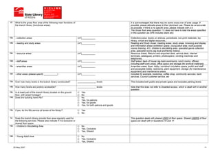 12     What is the gross floor area of the following main functions of                                           It is acknowledged that there may be some cross over of area usage. If
       the branch library (functional areas):                                                                    possible, please allocate areas to their dominant use. Please be as accurate
                                                                                                                 as possible. If there is no specific area, please indicate with a 0.
                                                                                                                 The Gross floor area (question 11) does not have to total the areas specified
                                                                                                                 in this question (as GFA includes stairs etc).

12a    - collection areas                                                   (m²)___________                      Collections area: books on shelves, periodicals, non-print materials, toy
                                                                                                                 library, virtual and digital resources.
12b    - reading and study areas                                            (m²)___________                      Reading and Study Areas: meeting areas, study areas, browsing and display
                                                                                                                 and information areas/ exhibition space, young adult area, multi-purpose
                                                                                                                 rooms (training, AV), children’s storytelling area, specialist genre collection
                                                                                                                 area, specialist rooms (eg local and family history).
12c    - resource areas                                                     (m²)___________                      Resource Areas: Returns and enquiries desk, service desk, internet
                                                                                                                 terminals, catalogues, printers, photocopiers, vending machines and
                                                                                                                 telephones.
12d    - staff areas                                                        (m²)___________                      Staff areas: back of house (eg back workrooms, lunch rooms, offices),
                                                                                                                 including staff work areas, office space and storage (for archival materials).
12e    - amenities areas                                                    (m²)___________                      Amenities areas: foyer, lobby, corridors/ circulation space, public and staff
                                                                                                                 and accessible toilets, restrooms, plant equipment, storage (for maintenance
                                                                                                                 equipment) and maintenance areas.
12f    - other areas (please specify ___________)                           (m²)___________                      Includes for example, bookshop, coffee shop, community services, bank
                                                                                                                 services, Council customer service, etc

13a    Over how many levels is the branch library constructed?              _______________ levels               This includes both public and private space and excludes parking levels.

13b    How many levels are publicly accessible?                             _______________ levels               Note that this does not refer to Disabled access, which is dealt with in another
                                                                                                                 question.
13c    Is at least part of the branch library located on the ground            Yes
       floor, with street frontage?                                            No
13d    Does the building have lifts?                                           No
                                                                               Yes, for patrons
                                                                               Yes, for goods
                                                                               Yes, for both patrons and goods

13e    If yes, do the lifts service all levels of the library?                 Yes
                                                                               No

14     Does the branch library provide floor area regularly used for                                             This question deals with shared USES of floor space. Shared USERS of floor
       the following services. Please also indicate if it is exclusive or                                        space are dealt with in Questions 16 and 17.
       shared floor space.
14a    - Children’s Storytelling Area                                          No
                                                                               Yes, Exclusive
                                                                               Yes, Shared

14b    - Young Adult Area                                                      No
                                                                               Yes, Exclusive
                                                                               Yes, Shared

      25 May 2007                                                                                                                                                                             11
 