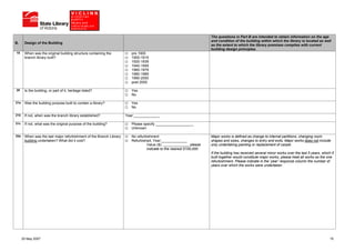 The questions in Part B are intended to obtain information on the age
                                                                                                                    and condition of the building within which the library is located as well
B.     Design of the Building
                                                                                                                    as the extent to which the library premises complies with current
                                                                                                                    building design principles.
19     When was the original building structure containing the          pre 1900
       branch library built?                                            1900-1919
                                                                        1920-1939
                                                                        1940-1959
                                                                        1960-1979
                                                                        1980-1989
                                                                        1990-2000
                                                                        post 2000

20     Is the building, or part of it, heritage listed?                 Yes
                                                                        No

21a    Was the building purpose built to contain a library?             Yes
                                                                        No

21b    If not, when was the branch library established?              Year:_____________

21c    If not, what was the original purpose of the building?           Please specify ___________________
                                                                        Unknown

22a    When was the last major refurbishment of the Branch Library      No refurbishment                            Major works is defined as change to internal partitions, changing room
       building undertaken? What did it cost?                           Refurbished, Year:_____________             shapes and sizes, changes to entry and exits. Major works does not include
                                                                                 Value ($): _____________ please    only undertaking painting or replacement of carpet.
                                                                                 indicate to the nearest $100,000
                                                                                                                    If the building has received several minor works over the last 5 years, which if
                                                                                                                    built together would constitute major works, please treat all works as the one
                                                                                                                    refurbishment. Please indicate in the ‘year’ response column the number of
                                                                                                                    years over which the works were undertaken.




      25 May 2007                                                                                                                                                                                15
 