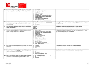 28a    Does the building include any of the following measures to         Natural light
       reduce energy consumption? (please tick all applicable)            Energy efficient light globes
                                                                          Solar panels
                                                                          Water efficient taps
                                                                          Grey water usage
                                                                          Energy efficient air-conditioning/heating
                                                                          Facilities for recycling (ie paper, waste)
                                                                          Dual flush toilets
                                                                          Cycle parking or secure storage
                                                                          Other (Please specify _____________)

28b                                                                       Yes, (Please specify year ___________)       An energy audit is a way to identify energy saving opportunities and improve
       Has there been an energy audit undertaken of the branch            No                                           energy efficiency.
       library building?                                                  Don't know

29     How much does the Branch Library spend on the following        Electricity: $______                             Please leave blank if not applicable (ie there is no gas service).
       utilities each quarter?                                        Gas: $______
                                                                      Water: $______
30     Which of the following security measures does the Branch           Security alarm                               This questions relates to the building, and staff and patrons within it, not to
       Library employ? (please tick all applicable)                       Access control (proximity access card)       the security of book stock and other assets.
                                                                          Management plan / procedures manual
                                                                          Staff training
                                                                          External lighting
                                                                          Clearly marked fire exits
                                                                          Fire extinguishers
                                                                          Parking close to entry
                                                                          Well lit book return chutes
                                                                          Fire alarms
                                                                          Sprinkler systems
                                                                          Fire proof book return chutes
                                                                          Other, please specify __________

31     How would you rate your branch library’s safety and security       Excellent                                    A ‘Satisfactory’ response indicates that you feel safe at work.
       measures?                                                          Satisfactory
                                                                          Poor

32A    Does the branch library building comply with Occupational          Yes                                          Note that this question refers to the building, not work practices.
       Health and Safety (OH&S) standards?                                No
                                                                          Don’t know
                                                                          Haven’t undertaken an audit

32b    Has an Occupational Health and Safety (OH&S) audit been            Yes, (Please specify year ___________)
       undertaken of the branch library building? If yes, when            No
                                                                          Don't know




      25 May 2007                                                                                                                                                                                        18
 