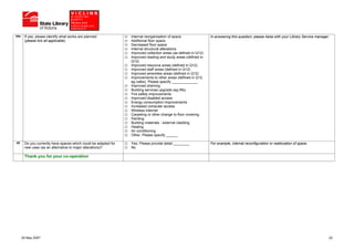 44e    If yes, please identify what works are planned.           Internal reorganisation of space                In answering this question, please liaise with your Library Service manager.
       (please tick all applicable)                              Additional floor space
                                                                 Decreased floor space
                                                                 Internal structural alterations
                                                                 Improved collection areas (as defined in Q12)
                                                                 Improved reading and study areas (defined in
                                                                 Q12)
                                                                 Improved resource areas (defined in Q12)
                                                                 Improved staff areas (defined in Q12)
                                                                 Improved amenities areas (defined in Q12)
                                                                 Improvements to other areas (defined in Q12.
                                                                 eg cafes). Please specify _____________
                                                                 Improved shelving
                                                                 Building services upgrade (eg lifts)
                                                                 Fire safety improvements
                                                                 Improved disabled access
                                                                 Energy consumption improvements
                                                                 Increased computer access
                                                                 Wireless internet
                                                                 Carpeting or other change to floor covering
                                                                 Painting
                                                                 Building materials - external cladding
                                                                 Heating
                                                                 Air conditioning
                                                                 Other, Please specify ______

45     Do you currently have spaces which could be adapted for   Yes, Please provide detail ________             For example, internal reconfiguration or reallocation of space.
       new uses (as an alternative to major alterations)?        No

       Thank you for your co-operation




      25 May 2007                                                                                                                                                                           22
 