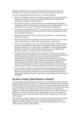 Building condition surveys are undertaken by library services or local
authorities for almost four-fifths (79.1%) of Victorian library branches.
In terms of planning and maintenance, the Audit identified:
   With rare exception, there is substantial ongoing effort and expenditure
   being put into the maintenance and upgrading of the standard and
   provision of libraries to communities.
   At least $5.7 million is spent each year on maintaining public library
   buildings in Victoria. This figure is expected to be notably higher, as 34
   libraries did not provide their annual maintenance expenditure.
   On average, approximately $27,232 is spent on the maintenance of each
   public library branch. On average, $43.50 is spent on maintenance per
   sq m of library floorspace.
   Some older libraries (even those built in the 1980s) are incurring high
   maintenance costs.
   Existing and planned investment in library infrastructure, and in many
   cases maintenance, is often lower than average in rural areas.
   There is vast variation in the cost of utilities to libraries. Many libraries
   have not undertaken energy audits. On average, libraries spend about
   $4,600 on electricity, $1,100 on gas, and $500 on water (approximately
   $5,500 per quarter in total). Utilities expenditure is correlated with
   floorspace, and, on average, $8 per sq m on utilities.
   Victorian libraries were planning to undertake expenditure on capital
   building of nearly $46 million over the next five years and expenditure on
   internal assets (excluding book stock and other resources) of
   approximately $5.7 million. The anticipated average capital building
   budget (where provided) for those libraries planning to undertake work
   was approximately $1.53 million and the internal works $249,000;
   however, these ranged from $7.5 million to $100 in the case of capital
   building works and $1.75 million to $200 in the case of internal assets.
   The average cost of library refurbishment was approximately $520,000;
   however, this average is skewed by a number of large refurbishments.
   More than half (55.5%) of library branches whose buildings had been
   refurbished indicated that the total cost of refurbishments was less than
   $500,000.

Are there ‘enough’ public libraries in Victoria?
A range of planning benchmarks, such as those in People places, have been
discussed and applied in this report. While notable variation within the State
makes it difficult to generalise, in comparison to these planning benchmarks
it is clear that the current level of floorspace provision in Victoria is less than
adequate. Nearly half of library services do not meet the People places
suggested minimum standard of provision. Overall, the current provision of
floorspace in Victoria is 28 sq m per 1,000 people, which is less than the
minimum required, which has been estimated to currently be 30 sq m per
1,000 people.
The Audit has broadly confirmed the accuracy of the planning benchmarks
utilised by People places and has not revealed any information which
suggests that they should be altered. A number of discrepancies do exist,
and have been noted in the analysis.


                                       - 19 -
 