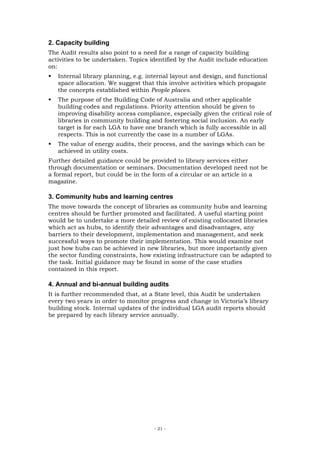 2. Capacity building
The Audit results also point to a need for a range of capacity building
activities to be undertaken. Topics identified by the Audit include education
on:
   Internal library planning, e.g. internal layout and design, and functional
   space allocation. We suggest that this involve activities which propagate
   the concepts established within People places.
   The purpose of the Building Code of Australia and other applicable
   building codes and regulations. Priority attention should be given to
   improving disability access compliance, especially given the critical role of
   libraries in community building and fostering social inclusion. An early
   target is for each LGA to have one branch which is fully accessible in all
   respects. This is not currently the case in a number of LGAs.
   The value of energy audits, their process, and the savings which can be
   achieved in utility costs.
Further detailed guidance could be provided to library services either
through documentation or seminars. Documentation developed need not be
a formal report, but could be in the form of a circular or an article in a
magazine.

3. Community hubs and learning centres
The move towards the concept of libraries as community hubs and learning
centres should be further promoted and facilitated. A useful starting point
would be to undertake a more detailed review of existing collocated libraries
which act as hubs, to identify their advantages and disadvantages, any
barriers to their development, implementation and management, and seek
successful ways to promote their implementation. This would examine not
just how hubs can be achieved in new libraries, but more importantly given
the sector funding constraints, how existing infrastructure can be adapted to
the task. Initial guidance may be found in some of the case studies
contained in this report.

4. Annual and bi-annual building audits
It is further recommended that, at a State level, this Audit be undertaken
every two years in order to monitor progress and change in Victoria’s library
building stock. Internal updates of the individual LGA audit reports should
be prepared by each library service annually.




                                     - 21 -
 