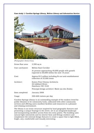 Case study 1: Caroline Springs Library, Melton Library and Information Service




(Photographer: Emma Cross)

Gross floor area:      2,500 sq m

User catchment:        Melton East Corridor
                       At present approaching 40,000 people with growth
                       expected to 60,000 within the next 10 years

Cost:                  Approx $12 million including fit-out and establishment
                       collection of 35,000 items

Architect:             Suters Prior Cheney Architects
                       26 Liddiard Street
                       Hawthorn VIC 3122
                       Principal design architect: Mark van den Enden

Date completed:        January 2008

Usage:                 500–600 visitors per day

Caroline Springs Library is an outstanding example of the modern trend for
public libraries to be community hubs, collocated with other community
services and offering users excellent facilities and resources in a pleasant
and relaxing environment.
The library is an iconic structure inspired by local geographic features and
presenting a unique frontage to the street, set in an integrated landscape
and incorporating excellent access from two entry points. The building uses
natural light extensively and its interior form and fittings reinforce and
complement the external design features to create a space that is light-filled,
bright, airy; comfortable and visually interesting.


                                      - 23 -
 