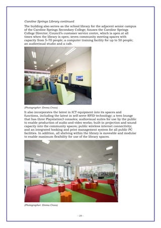 Caroline Springs Library continued
The building also serves as the school library for the adjacent senior campus
of the Caroline Springs Secondary College; houses the Caroline Springs
College Director; Council’s customer service centre, which is open at all
times when the library is open; seven community meeting spaces with
capacity from 5–70 people; a computer training facility for up to 50 people;
an audiovisual studio and a cafe.




(Photographer: Emma Cross)
It also incorporates the latest in ICT equipment into its spaces and
functions, including the latest in self-serve RFID technology; a teen lounge
that has three Playstation3 consoles; audiovisual suites for use by the public
to enable production of audio and video works; built-in projection and sound
capacity into the community spaces; public wireless internet connectivity;
and an integrated booking and print management system for all public PC
facilities. In addition, all shelving within the library is moveable and modular
to enable maximum flexibility for use of the library spaces.




(Photographer: Emma Cross)



                                      - 24 -
 