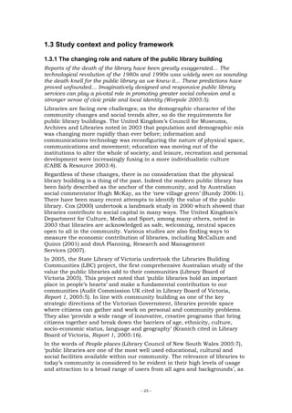 1.3 Study context and policy framework

1.3.1 The changing role and nature of the public library building
Reports of the death of the library have been greatly exaggerated… The
technological revolution of the 1980s and 1990s was widely seen as sounding
the death knell for the public library as we knew it… These predictions have
proved unfounded… Imaginatively designed and responsive public library
services can play a pivotal role in promoting greater social cohesion and a
stronger sense of civic pride and local identity (Worpole 2005:5).
Libraries are facing new challenges; as the demographic character of the
community changes and social trends alter, so do the requirements for
public library buildings. The United Kingdom’s Council for Museums,
Archives and Libraries noted in 2003 that population and demographic mix
was changing more rapidly than ever before; information and
communications technology was reconfiguring the nature of physical space,
communications and movement; education was moving out of the
institutions to alter the whole of society; and leisure, recreation and personal
development were increasingly fusing in a more individualistic culture
(CABE & Resource 2003:4).
Regardless of these changes, there is no consideration that the physical
library building is a thing of the past. Indeed the modern public library has
been fairly described as the anchor of the community, and by Australian
social commentator Hugh McKay, as the ‘new village green’ (Bundy 2006:1).
There have been many recent attempts to identify the value of the public
library. Cox (2000) undertook a landmark study in 2000 which showed that
libraries contribute to social capital in many ways. The United Kingdom’s
Department for Culture, Media and Sport, among many others, noted in
2003 that libraries are acknowledged as safe, welcoming, neutral spaces
open to all in the community. Various studies are also finding ways to
measure the economic contribution of libraries, including McCallum and
Quinn (2001) and dmA Planning, Research and Management
Services (2007).
In 2005, the State Library of Victoria undertook the Libraries Building
Communities (LBC) project, the first comprehensive Australian study of the
value the public libraries add to their communities (Library Board of
Victoria 2005). This project noted that ‘public libraries hold an important
place in people’s hearts’ and make a fundamental contribution to our
communities (Audit Commission UK cited in Library Board of Victoria,
Report 1, 2005:5). In line with community building as one of the key
strategic directions of the Victorian Government, libraries provide space
where citizens can gather and work on personal and community problems.
They also ‘provide a wide range of innovative, creative programs that bring
citizens together and break down the barriers of age, ethnicity, culture,
socio-economic status, language and geography’ (Kranich cited in Library
Board of Victoria, Report 1, 2005:16).
In the words of People places (Library Council of New South Wales 2005:7),
‘public libraries are one of the most well used educational, cultural and
social facilities available within our community. The relevance of libraries to
today’s community is considered to be evident in their high levels of usage
and attraction to a broad range of users from all ages and backgrounds’, as


                                      - 25 -
 