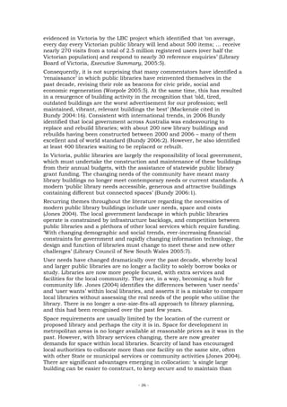 evidenced in Victoria by the LBC project which identified that ‘on average,
every day every Victorian public library will lend about 500 items; … receive
nearly 270 visits from a total of 2.5 million registered users (over half the
Victorian population) and respond to nearly 30 reference enquiries’ (Library
Board of Victoria, Executive Summary, 2005:5).
Consequently, it is not surprising that many commentators have identified a
‘renaissance’ in which public libraries have reinvented themselves in the
past decade, revising their role as beacons for civic pride, social and
economic regeneration (Worpole 2005:5). At the same time, this has resulted
in a resurgence of building activity in the recognition that ‘old, tired,
outdated buildings are the worst advertisement for our profession; well
maintained, vibrant, relevant buildings the best’ (Mackenzie cited in
Bundy 2004:16). Consistent with international trends, in 2006 Bundy
identified that local government across Australia was endeavouring to
replace and rebuild libraries; with about 200 new library buildings and
rebuilds having been constructed between 2000 and 2006 – many of them
excellent and of world standard (Bundy 2006:2). However, he also identified
at least 400 libraries waiting to be replaced or rebuilt.
In Victoria, public libraries are largely the responsibility of local government,
which must undertake the construction and maintenance of these buildings
from their annual budgets, with the assistance of statewide public library
grant funding. The changing needs of the community have meant many
library buildings no longer meet contemporary needs or current standards. A
modern ‘public library needs accessible, generous and attractive buildings
containing different but connected spaces’ (Bundy 2006:1).
Recurring themes throughout the literature regarding the necessities of
modern public library buildings include user needs, space and costs
(Jones 2004). The local government landscape in which public libraries
operate is constrained by infrastructure backlogs, and competition between
public libraries and a plethora of other local services which require funding.
‘With changing demographic and social trends, ever-increasing financial
constraints for government and rapidly changing information technology, the
design and function of libraries must change to meet these and new other
challenges’ (Library Council of New South Wales 2005:7).
User needs have changed dramatically over the past decade, whereby local
and larger public libraries are no longer a facility to solely borrow books or
study. Libraries are now more people focused, with extra services and
facilities for the local community. They are, in a way, becoming a hub for
community life. Jones (2004) identifies the differences between ‘user needs’
and ‘user wants’ within local libraries, and asserts it is a mistake to compare
local libraries without assessing the real needs of the people who utilise the
library. There is no longer a one-size-fits-all approach to library planning,
and this had been recognised over the past few years.
Space requirements are usually limited by the location of the current or
proposed library and perhaps the city it is in. Space for development in
metropolitan areas is no longer available at reasonable prices as it was in the
past. However, with library services changing, there are now greater
demands for space within local libraries. Scarcity of land has encouraged
local authorities to collocate more than one facility on the same site, often
with other State or municipal services or community activities (Jones 2004).
There are significant advantages emerging in collocation: ‘a single large
building can be easier to construct, to keep secure and to maintain than


                                      - 26 -
 
