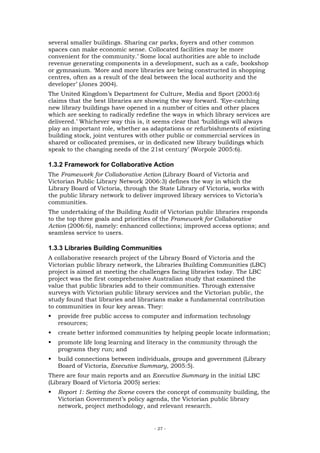 several smaller buildings. Sharing car parks, foyers and other common
spaces can make economic sense. Collocated facilities may be more
convenient for the community.’ Some local authorities are able to include
revenue generating components in a development, such as a cafe, bookshop
or gymnasium. ‘More and more libraries are being constructed in shopping
centres, often as a result of the deal between the local authority and the
developer’ (Jones 2004).
The United Kingdom’s Department for Culture, Media and Sport (2003:6)
claims that the best libraries are showing the way forward. ‘Eye-catching
new library buildings have opened in a number of cities and other places
which are seeking to radically redefine the ways in which library services are
delivered.’ Whichever way this is, it seems clear that ‘buildings will always
play an important role, whether as adaptations or refurbishments of existing
building stock, joint ventures with other public or commercial services in
shared or collocated premises, or in dedicated new library buildings which
speak to the changing needs of the 21st century’ (Worpole 2005:6).

1.3.2 Framework for Collaborative Action
The Framework for Collaborative Action (Library Board of Victoria and
Victorian Public Library Network 2006:3) defines the way in which the
Library Board of Victoria, through the State Library of Victoria, works with
the public library network to deliver improved library services to Victoria’s
communities.
The undertaking of the Building Audit of Victorian public libraries responds
to the top three goals and priorities of the Framework for Collaborative
Action (2006:6), namely: enhanced collections; improved access options; and
seamless service to users.

1.3.3 Libraries Building Communities
A collaborative research project of the Library Board of Victoria and the
Victorian public library network, the Libraries Building Communities (LBC)
project is aimed at meeting the challenges facing libraries today. The LBC
project was the first comprehensive Australian study that examined the
value that public libraries add to their communities. Through extensive
surveys with Victorian public library services and the Victorian public, the
study found that libraries and librarians make a fundamental contribution
to communities in four key areas. They:
   provide free public access to computer and information technology
   resources;
   create better informed communities by helping people locate information;
   promote life long learning and literacy in the community through the
   programs they run; and
   build connections between individuals, groups and government (Library
   Board of Victoria, Executive Summary, 2005:5).
There are four main reports and an Executive Summary in the initial LBC
(Library Board of Victoria 2005) series:
   Report 1: Setting the Scene covers the concept of community building, the
   Victorian Government’s policy agenda, the Victorian public library
   network, project methodology, and relevant research.


                                     - 27 -
 