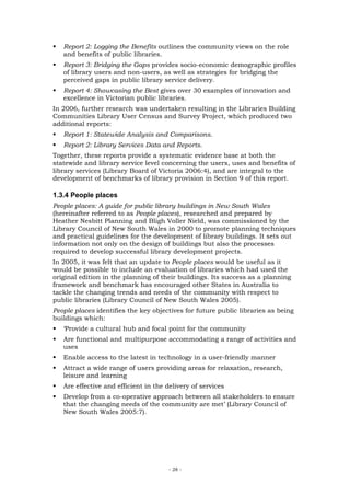 Report 2: Logging the Benefits outlines the community views on the role
   and benefits of public libraries.
   Report 3: Bridging the Gaps provides socio-economic demographic profiles
   of library users and non-users, as well as strategies for bridging the
   perceived gaps in public library service delivery.
   Report 4: Showcasing the Best gives over 30 examples of innovation and
   excellence in Victorian public libraries.
In 2006, further research was undertaken resulting in the Libraries Building
Communities Library User Census and Survey Project, which produced two
additional reports:
   Report 1: Statewide Analysis and Comparisons.
   Report 2: Library Services Data and Reports.
Together, these reports provide a systematic evidence base at both the
statewide and library service level concerning the users, uses and benefits of
library services (Library Board of Victoria 2006:4), and are integral to the
development of benchmarks of library provision in Section 9 of this report.

1.3.4 People places
People places: A guide for public library buildings in New South Wales
(hereinafter referred to as People places), researched and prepared by
Heather Nesbitt Planning and Bligh Voller Nield, was commissioned by the
Library Council of New South Wales in 2000 to promote planning techniques
and practical guidelines for the development of library buildings. It sets out
information not only on the design of buildings but also the processes
required to develop successful library development projects.
In 2005, it was felt that an update to People places would be useful as it
would be possible to include an evaluation of libraries which had used the
original edition in the planning of their buildings. Its success as a planning
framework and benchmark has encouraged other States in Australia to
tackle the changing trends and needs of the community with respect to
public libraries (Library Council of New South Wales 2005).
People places identifies the key objectives for future public libraries as being
buildings which:
   ‘Provide a cultural hub and focal point for the community
   Are functional and multipurpose accommodating a range of activities and
   uses
   Enable access to the latest in technology in a user-friendly manner
   Attract a wide range of users providing areas for relaxation, research,
   leisure and learning
   Are effective and efficient in the delivery of services
   Develop from a co-operative approach between all stakeholders to ensure
   that the changing needs of the community are met’ (Library Council of
   New South Wales 2005:7).




                                       - 28 -
 