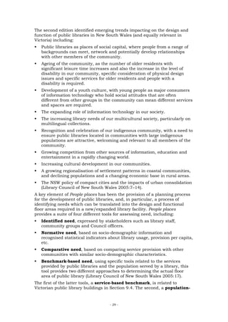 The second edition identified emerging trends impacting on the design and
function of public libraries in New South Wales (and equally relevant in
Victoria) including:
   Public libraries as places of social capital, where people from a range of
   backgrounds can meet, network and potentially develop relationships
   with other members of the community.
   Ageing of the community, as the number of older residents with
   significant leisure time increases and also the increase in the level of
   disability in our community, specific consideration of physical design
   issues and specific services for older residents and people with a
   disability is required.
   Development of a youth culture, with young people as major consumers
   of information technology who hold social attitudes that are often
   different from other groups in the community can mean different services
   and spaces are required.
   The expanding role of information technology in our society.
   The increasing library needs of our multicultural society, particularly on
   multilingual collections.
   Recognition and celebration of our indigenous community, with a need to
   ensure public libraries located in communities with large indigenous
   populations are attractive, welcoming and relevant to all members of the
   community.
   Growing competition from other sources of information, education and
   entertainment in a rapidly changing world.
   Increasing cultural development in our communities.
   A growing regionalisation of settlement patterns in coastal communities,
   and declining populations and a changing economic base in rural areas.
   The NSW policy of compact cities and the impacts of urban consolidation
   (Library Council of New South Wales 2005:7–14).
A key element of People places has been the provision of a planning process
for the development of public libraries, and, in particular, a process of
identifying needs which can be translated into the design and functional
floor areas required in a new/expanded library facility. People places
provides a suite of four different tools for assessing need, including:
   Identified need, expressed by stakeholders such as library staff,
   community groups and Council officers.
   Normative need, based on socio-demographic information and
   recognised statistical indicators about library usage, provision per capita,
   etc.
   Comparative need, based on comparing service provision with other
   communities with similar socio-demographic characteristics.
   Benchmark-based need, using specific tools related to the services
   provided by public libraries and the population served by a library, this
   tool provides two different approaches to determining the actual floor
   area of public library (Library Council of New South Wales 2005:17).
The first of the latter tools, a service-based benchmark, is related to
Victorian public library buildings in Section 9.4. The second, a population-


                                     - 29 -
 