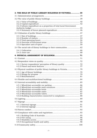 3. THE ROLE OF PUBLIC LIBRARY BUILDINGS IN VICTORIA .............. 39
3.1 Administration arrangements ............................................................. 39
3.2 The value of public library buildings ................................................... 39
  3.2.1 Value of buildings......................................................................... 40
  3.2.2 Capital expenditure ...................................................................... 42
  3.2.3 Library expenditure as a proportion of total Local Government
  Authority budget ................................................................................... 45
  3.2.4 Summary of future planned expenditure ....................................... 46
3.3 Utilisation of public library buildings .................................................. 47
  3.3.1    Size of buildings ........................................................................... 47
  3.3.2    Number of visitors ........................................................................ 53
  3.3.3    Total operating hours ................................................................... 54
  3.3.4    Overview of functional areas ......................................................... 55
  3.3.5    Specialist uses of space ................................................................ 59
3.4 The social role of library buildings in their communities ...................... 62
  3.4.1 Collocation ................................................................................... 66
  3.4.2 Joint-use ...................................................................................... 68
4. PHYSICAL ASSESSMENT OF BUILDINGS......................................... 71
4.1 Context .............................................................................................. 71
4.2 Respondent views on quality ............................................................... 72
  4.2.1 Survey respondents’ perception of library quality .......................... 72
  4.2.2 Finest and worst features ............................................................. 77
4.3 Physical condition of public library buildings in Victoria...................... 79
  4.3.1 Age of library buildings ................................................................. 79
  4.3.2 Design for purpose ....................................................................... 79
  4.3.3 Refurbishment.............................................................................. 81
4.4 Flexible and multifunctional buildings ................................................ 84
4.5 Internal accessibility and mobility ....................................................... 85
  4.5.1    Wheelchair-accessible car parking ................................................ 86
  4.5.2    Wheelchair-accessible main entrances .......................................... 87
  4.5.3    Wheelchair-accessible levels ......................................................... 87
  4.5.4    Wheelchair-accessible aisles ......................................................... 87
  4.5.5    Wheelchair-accessible toilets......................................................... 87
  4.5.6    Building characteristics connected to compliance.......................... 88
4.6 Lighting .............................................................................................. 89
4.7 Signage .............................................................................................. 90
  4.7.1 External signage ........................................................................... 91
  4.7.2 Internal signage ............................................................................ 91
4.8 Patron comfort.................................................................................... 93
4.9 Compliance with codes and regulations............................................... 93
  4.9.1    Building Code of Australia ............................................................ 95
  4.9.2    Fire rating .................................................................................... 96
  4.9.3    Disability access ........................................................................... 98
  4.9.4    Occupational health and safety..................................................... 98
4.10 Community safety........................................................................... 100


                                                    -3-
 