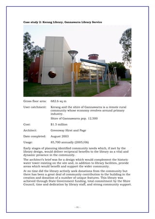 Case study 2: Kerang Library, Gannawarra Library Service




Gross floor area:   682.6 sq m

User catchment:     Kerang and the shire of Gannawarra is a remote rural
                    community whose economy revolves around primary
                    industry.
                    Shire of Gannawarra pop. 12,500

Cost:               $1.5 million

Architect:          Greenway Hirst and Page

Date completed:     August 2003

Usage:              85,700 annually (2005/06)

Early stages of planning identified community needs which, if met by the
library design, would deliver reciprocal benefits to the library as a vital and
dynamic presence in the community.
The architect’s brief was for a design which would complement the historic
water tower existing on the site and, in addition to library facilities, provide
areas which would benefit and support the wider community.
At no time did the library actively seek donations from the community but
there has been a great deal of community contribution to the building in the
creation and donation of a number of unique features. This library was
achieved through State Government funding, total commitment by the Shire
Council, time and dedication by library staff, and strong community support.




                                      - 31 -
 