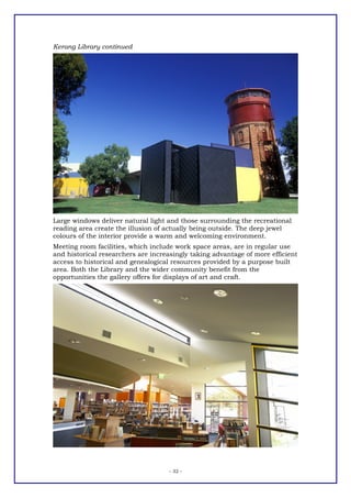 Kerang Library continued




Large windows deliver natural light and those surrounding the recreational
reading area create the illusion of actually being outside. The deep jewel
colours of the interior provide a warm and welcoming environment.
Meeting room facilities, which include work space areas, are in regular use
and historical researchers are increasingly taking advantage of more efficient
access to historical and genealogical resources provided by a purpose built
area. Both the Library and the wider community benefit from the
opportunities the gallery offers for displays of art and craft.




                                     - 32 -
 