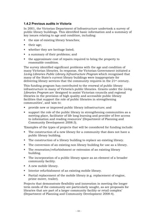 1.4.2 Previous audits in Victoria
In 2001, the Victorian Department of Infrastructure undertook a survey of
public library buildings. This identified basic information and a summary of
key issues relating to age and condition, including:
   the size of existing library branches;
   their age;
   whether they are heritage listed;
   a summary of their problems; and
   the approximate cost of repairs required to bring the property to
   reasonable condition.
The survey identified significant problems with the age and condition of
many Victorian libraries. In response, the Victorian Government initiated a
Living Libraries Public Library Infrastructure Program which recognised that
many of the State’s current library buildings were inappropriate for
delivering library services that the community requires in the 21st century.
This funding program has contributed to the renewal of public library
infrastructure in many of Victoria’s public libraries. Grants under the Living
Libraries Program are ‘designed to assist Victorian councils and regional
libraries in the provision of high quality and accessible public library
facilities that support the role of public libraries in strengthening
communities’, and ‘aim to:
   provide new or improved public library infrastructure; and
   support the role of the public library in strengthening communities as a
   meeting place, facilitator of life long learning and provider of free access
   to information and reading resources’ (Department of Planning and
   Community Development 2008:3).
‘Examples of the types of projects that will be considered for funding include:
   The construction of a new library for a community that does not have a
   public library building.
   The construction of a library building to replace an existing library.
   The conversion of an existing non library building for use as a library.
   The renovation/refurbishment or extension of an existing library
   building.
   The incorporation of a public library space as an element of a broader
   community facility.
   A new mobile library.
   Interior refurbishment of an existing mobile library.
   Partial replacement of the mobile library (e.g. replacement of engine,
   prime mover, trailer).
Projects that demonstrate flexibility and innovation in meeting the longer
term needs of the community are particularly sought, as are proposals for
libraries that are part of a larger community facility or retail complex’
(Department of Planning and Community Development 2008:4).




                                       - 33 -
 