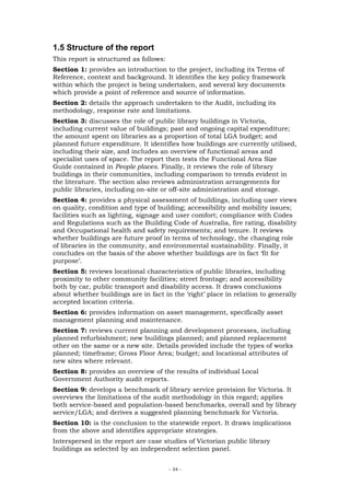 1.5 Structure of the report
This report is structured as follows:
Section 1: provides an introduction to the project, including its Terms of
Reference, context and background. It identifies the key policy framework
within which the project is being undertaken, and several key documents
which provide a point of reference and source of information.
Section 2: details the approach undertaken to the Audit, including its
methodology, response rate and limitations.
Section 3: discusses the role of public library buildings in Victoria,
including current value of buildings; past and ongoing capital expenditure;
the amount spent on libraries as a proportion of total LGA budget; and
planned future expenditure. It identifies how buildings are currently utilised,
including their size, and includes an overview of functional areas and
specialist uses of space. The report then tests the Functional Area Size
Guide contained in People places. Finally, it reviews the role of library
buildings in their communities, including comparison to trends evident in
the literature. The section also reviews administration arrangements for
public libraries, including on-site or off-site administration and storage.
Section 4: provides a physical assessment of buildings, including user views
on quality, condition and type of building; accessibility and mobility issues;
facilities such as lighting, signage and user comfort; compliance with Codes
and Regulations such as the Building Code of Australia, fire rating, disability
and Occupational health and safety requirements; and tenure. It reviews
whether buildings are future proof in terms of technology, the changing role
of libraries in the community, and environmental sustainability. Finally, it
concludes on the basis of the above whether buildings are in fact ‘fit for
purpose’.
Section 5: reviews locational characteristics of public libraries, including
proximity to other community facilities; street frontage; and accessibility
both by car, public transport and disability access. It draws conclusions
about whether buildings are in fact in the ‘right’ place in relation to generally
accepted location criteria.
Section 6: provides information on asset management, specifically asset
management planning and maintenance.
Section 7: reviews current planning and development processes, including
planned refurbishment; new buildings planned; and planned replacement
other on the same or a new site. Details provided include the types of works
planned; timeframe; Gross Floor Area; budget; and locational attributes of
new sites where relevant.
Section 8: provides an overview of the results of individual Local
Government Authority audit reports.
Section 9: develops a benchmark of library service provision for Victoria. It
overviews the limitations of the audit methodology in this regard; applies
both service-based and population-based benchmarks, overall and by library
service/LGA; and derives a suggested planning benchmark for Victoria.
Section 10: is the conclusion to the statewide report. It draws implications
from the above and identifies appropriate strategies.
Interspersed in the report are case studies of Victorian public library
buildings as selected by an independent selection panel.


                                        - 34 -
 