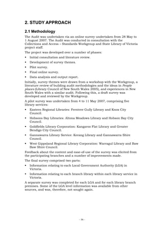 2. STUDY APPROACH
2.1 Methodology
The Audit was undertaken via an online survey undertaken from 28 May to
1 August 2007. The Audit was conducted in consultation with the
Collections and Access – Standards Workgroup and State Library of Victoria
project staff.
The project was developed over a number of phases:
   Initial consultation and literature review.
   Development of survey themes.
   Pilot survey.
   Final online survey.
   Data analysis and output report.
Initially, survey themes were drawn from a workshop with the Workgroup, a
literature review of building audit methodologies and the ideas in People
places (Library Council of New South Wales 2005), and experiences in New
South Wales with a similar audit. Following this, a draft survey was
developed and reviewed by the Workgroup.
A pilot survey was undertaken from 4 to 11 May 2007, comprising five
library services:
   Eastern Regional Libraries: Ferntree Gully Library and Knox City
   Council.
   Hobsons Bay Libraries: Altona Meadows Library and Hobson Bay City
   Council.
   Goldfields Library Corporation: Kangaroo Flat Library and Greater
   Bendigo City Council.
   Gannawarra Library Service: Kerang Library and Gannawarra Shire
   Council.
   West Gippsland Regional Library Corporation: Warragul Library and Baw
   Baw Shire Council.
Feedback about the content and ease-of-use of the survey was elicited from
the participating branches and a number of improvements made.
The final survey comprised two parts:
   Information relating to each Local Government Authority (LGA) in
   Victoria.
   Information relating to each branch library within each library service in
   Victoria.
A separate survey was completed for each LGA and for each library branch
premises. Some of the LGA level information was available from other
sources, and was, therefore, not sought again.




                                      - 36 -
 