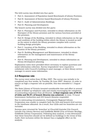 The LGA survey was divided into four parts:
   Part A. Assessment of Population-based Benchmark of Library Provision.
   Part B. Assessment of Service-based Benchmark of Library Provision.
   Part C. Audit of Administration Buildings.
   Part D. Planning and Development.
The branch survey was divided into five parts:
   Part A. Floorspace and Function, intended to obtain information on the
   floorspace of the library premises and the various functions provided at
   the premises.
   Part B. Design of the Building, intended to obtain information on the age
   and condition of the building within which the library is located as well
   as the extent to which the library premises complies with current
   building design principles.
   Part C. Location of the Building, intended to obtain information on the
   location of the library premises.
   Part D. Building Management and Maintenance, intended to obtain
   information on the management and maintenance of the library
   premises.
   Part E. Planning and Development, intended to obtain information on
   library development planning.
Explanatory notes were provided where necessary to explain questions and
assist information collection. Survey respondents’ were required to
collaborate with Council’s building or asset manager, or their library service
manager to source some information.

2.2 Response rate
The survey went online from 28 May 2007. The survey was initially to be
completed over four weeks, by Tuesday 26 June 2007. However, in order to
ensure as high a response rate as possible, this was extended to 1 August
2007.
The State Library of Victoria invested considerable time and effort in several
rounds of follow-up telephone calls and emails encouraging the completion
of outstanding responses from all libraries. A final response rate of 94.9%
of LGAs and 96.5% of branch libraries was achieved. In total, 75 Local
Government Authorities and 244 branch libraries responded.
Due to extenuating circumstances, Corangamite Regional Library
Corporation was unable to complete both the LGA and branch level surveys
in the timeframe allocated. As a result, four LGAs and ten branches are not
included.
Surveys were returned for ‘branches’ at Churchill (Latrobe City Council,
Latrobe City Library Service) and Goldfields Mobile (City of Greater Bendigo,
Goldfields Library Corporation). Following data analysis, it was determined
that these branches should not be defined as buildings in the terms of this
Audit; their inclusion within the dataset has a negligible effect on the
analysis.




                                     - 37 -
 