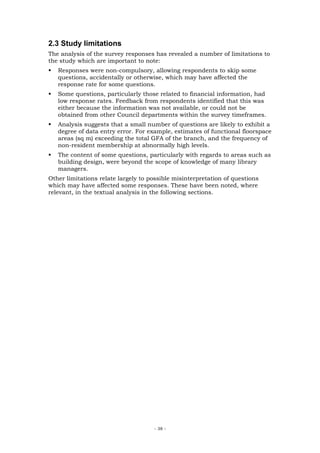 2.3 Study limitations
The analysis of the survey responses has revealed a number of limitations to
the study which are important to note:
   Responses were non-compulsory, allowing respondents to skip some
   questions, accidentally or otherwise, which may have affected the
   response rate for some questions.
   Some questions, particularly those related to financial information, had
   low response rates. Feedback from respondents identified that this was
   either because the information was not available, or could not be
   obtained from other Council departments within the survey timeframes.
   Analysis suggests that a small number of questions are likely to exhibit a
   degree of data entry error. For example, estimates of functional floorspace
   areas (sq m) exceeding the total GFA of the branch, and the frequency of
   non-resident membership at abnormally high levels.
   The content of some questions, particularly with regards to areas such as
   building design, were beyond the scope of knowledge of many library
   managers.
Other limitations relate largely to possible misinterpretation of questions
which may have affected some responses. These have been noted, where
relevant, in the textual analysis in the following sections.




                                     - 38 -
 