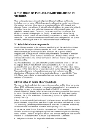 3. THE ROLE OF PUBLIC LIBRARY BUILDINGS IN
VICTORIA
This section discusses the role of public library buildings in Victoria,
including current value of buildings; past and ongoing capital expenditure;
the amount spent on libraries as a proportion of total LGA budget; and
planned future expenditure. It identifies how buildings are currently utilised,
including their size, and includes an overview of functional areas and
specialist uses of space. The report then tests the Functional Area Size
Guide contained in People places. Finally, it reviews the role of library
buildings in their communities including comparison to trends evident the
literature. This section also reviews administration arrangements for public
libraries, including on-site or off-site administration and storage.

3.1 Administration arrangements
Public library services in Victoria are provided by all 79 Local Government
Authorities, through 45 library services. Of these, 30 are structured as
standalone (single) municipal council services; 14 as public library
corporations through which services are provided to a number of member
councils; and the Vision Australia Information Library Service, which
delivers information and library services in alternate formats to people with a
print disability.
The Audit identified that 28% of LGAs operate some form of on- or off-site
floorspace distinct from branch operations (Table 3.8). This included
administration space (21.3%), storage space (17.3%) as well as other forms
of space (12%). Other forms of space included: mobile library parking; Rural
Transaction Centres; technical services; and outreach services. The
distribution of floorspaces for these centralised uses is identified in Table
3.9. These spaces have been described as appropriate within relevant
sections of the report.

3.2 The value of public library buildings
The current local and state investment in Australian public libraries is only
about $600 million per annum, representing approximately seven cents per
Australian per day or the cost of one book/CD/DVD per annum
(Bundy 2006b:4). Research has shown that the return on public investment
in public libraries is likely to be between $2.50 and $5.50 for every dollar
invested. ‘No public investment demonstrably returns a higher dividend’
(Bundy 2003:3).
It has been estimated that individual local government annual investment in
public libraries ranges from less than 1% per annum of rate revenue to over
7%. Generally, percentages of rate revenue allocated to libraries by country
authorities are smaller than in urban areas (Bundy 2003:3).
Libraries are more than a financial consideration. As discussed in Section 0,
libraries are increasingly being recognised as an essential place for building
social capital. Libraries are places which also provide intangible and indirect
benefits to the communities in which they are located. Libraries:
   are public anchors for neighbourhoods and communities;




                                     - 39 -
 