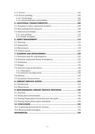 4.11 Tenure............................................................................................ 102
4.12 Future proofing............................................................................... 105
  4.12.1 Technology ............................................................................... 105
  4.12.2 Environmental sustainability .................................................... 105
5. LOCATIONAL CHARACTERISTICS................................................. 108
5.1 Proximity to other community facilities ............................................. 108
5.2 Way finding/street presence ............................................................. 109
5.3 External accessibility ........................................................................ 109
  5.3.1 Car parking ................................................................................ 110
  5.3.2 Public transport.......................................................................... 111
6. ASSET MANAGEMENT .................................................................. 114
6.1 Planning ........................................................................................... 114
6.2 Assessment ...................................................................................... 118
6.3 Maintenance..................................................................................... 118
6.4 Utilities spend .................................................................................. 121
7. PLANNING AND DEVELOPMENT.................................................... 125
7.1 Perceived need for redevelopment...................................................... 125
7.2 Overview of planned library development .......................................... 125
7.3 Timeframe ........................................................................................ 134
7.4 Budget ............................................................................................. 134
7.5 Planned scope of alterations.............................................................. 136
  7.5.1 Floorspace .................................................................................. 136
  7.5.2 Internal reconfiguration .............................................................. 138
7.6 Delivery ............................................................................................ 140
7.7 Locational characteristics ................................................................. 141
8. LIBRARY SERVICE AUDITS........................................................... 143
8.1 Introduction ..................................................................................... 143
8.2 Observations .................................................................................... 144
9. BENCHMARKING LIBRARY SERVICE PROVISION ......................... 146
9.1 Overview........................................................................................... 146
9.2 People places benchmarks ................................................................ 146
9.3 Testing People places functional area size guide ................................ 146
9.4 Testing People places space standards .............................................. 149
10. CONCLUSION.............................................................................. 152
10.1 A planning benchmark for Victoria.................................................. 152
10.2 Recommended strategies................................................................. 152
REFERENCES ................................................................................... 154




                                                    -4-
 