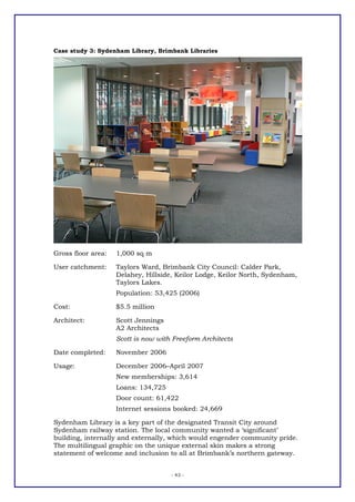 Case study 3: Sydenham Library, Brimbank Libraries




Gross floor area:   1,000 sq m

User catchment:     Taylors Ward, Brimbank City Council: Calder Park,
                    Delahey, Hillside, Keilor Lodge, Keilor North, Sydenham,
                    Taylors Lakes.
                    Population: 53,425 (2006)

Cost:               $5.5 million

Architect:          Scott Jennings
                    A2 Architects
                    Scott is now with Freeform Architects

Date completed:     November 2006

Usage:              December 2006–April 2007
                    New memberships: 3,614
                    Loans: 134,725
                    Door count: 61,422
                    Internet sessions booked: 24,669

Sydenham Library is a key part of the designated Transit City around
Sydenham railway station. The local community wanted a ‘significant’
building, internally and externally, which would engender community pride.
The multilingual graphic on the unique external skin makes a strong
statement of welcome and inclusion to all at Brimbank’s northern gateway.


                                     - 43 -
 