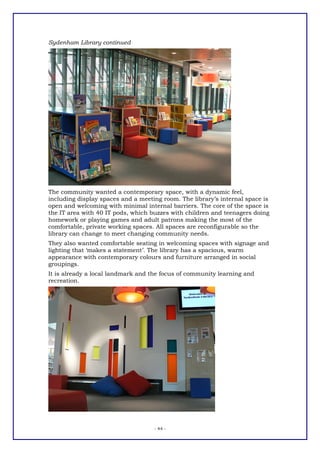 Sydenham Library continued




The community wanted a contemporary space, with a dynamic feel,
including display spaces and a meeting room. The library’s internal space is
open and welcoming with minimal internal barriers. The core of the space is
the IT area with 40 IT pods, which buzzes with children and teenagers doing
homework or playing games and adult patrons making the most of the
comfortable, private working spaces. All spaces are reconfigurable so the
library can change to meet changing community needs.
They also wanted comfortable seating in welcoming spaces with signage and
lighting that ‘makes a statement’. The library has a spacious, warm
appearance with contemporary colours and furniture arranged in social
groupings.
It is already a local landmark and the focus of community learning and
recreation.




                                    - 44 -
 