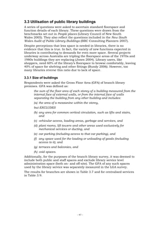 3.3 Utilisation of public library buildings
A series of questions were asked to ascertain standard floorspace and
function details of each library. These questions were drawn from the
benchmarks set out in People places (Library Council of New South
Wales 2005). They also reflect the questions included in the New South
Wales Audit of Public Library Buildings (BBC Consulting Planners 2007).
Despite perceptions that less space is needed in libraries, there is no
evidence that this is true. In fact, the variety of new functions expected in
libraries is contributing to demands for even more space. Several projects
underway across Australia are tripling the floorspace areas of the 1970s and
1980s buildings they are replacing (Jones 2004). Library users, like
shoppers, need 60% of the library’s floorspace to browse comfortably, leaving
40% of space for shelving and other fittings (Bundy 2006). However, too
many libraries reverse this ratio due to lack of space.

3.3.1 Size of buildings
Respondents were asked the Gross Floor Area (GFA) of branch library
premises. GFA was defined as:
      the sum of the floor area of each storey of a building measured from the
      internal face of external walls, or from the internal face of walls
      separating the building from any other building and includes:
      (a) the area of a mezzanine within the storey,
      but EXCLUDES
      (b) any area for common vertical circulation, such as lifts and stairs,
          and
      (c) vehicular access, loading areas, garbage and services, and
      (d) plant rooms, lift towers and other areas used exclusively for
          mechanical services or ducting, and
      (e) car parking (including access to that car parking), and
      (f) any space used for the loading or unloading of goods (including
          access to it), and
      (g) terraces and balconies, and
      (h) void spaces.
Additionally, for the purposes of the branch library survey, it was deemed to
include both public and staff spaces and exclude library service level
administration space (both on- and off-site). The GFA of any such spaces
used by the library service was separately measured in the LGA survey.
The results for branches are shown in Table 3.7 and for centralised services
in Table 3.9.




                                     - 47 -
 