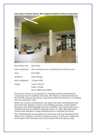 Case study 4: Drouin Library, West Gippsland Regional Library Corporation




Gross floor area:   562.63m2

User catchment:     The catchment area is defined by the Drouin zone.

Cost:               $175,000

Architect:          Caba Design

Date completed:     19 April 2007

Usage:              Loans: 49,612
                    Visits: 25,464
                    (June 2005–July 2006)

The Drouin Library is an example of a transformational refurbishment
making best use of available resources. The library is collocated with the
Drouin RSL, Drouin Toy Library, and Drouin Historical Society in a building
that was opened in 1922.
Before the current refurbishment, the space was tired, old-fashioned and
drab with poor lighting. Access to the building was poor. Underutilised
floorspace and shelving height was also a problem. The library had no air-
conditioning and an inefficient heating system. In 2006, Baw Baw Shire
Council was awarded a Living Libraries grant to refurbish the library.
The refurbishment was completed in nine weeks and has transformed the
library into a modern, attractive community space. It features a dedicated
youth space with ottomans and custom-made tables for group study.




                                     - 51 -
 
