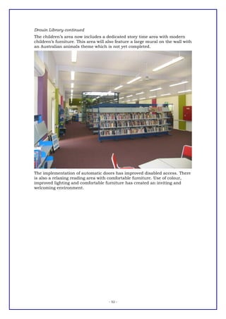 Drouin Library continued
The children’s area now includes a dedicated story time area with modern
children’s furniture. This area will also feature a large mural on the wall with
an Australian animals theme which is not yet completed.




The implementation of automatic doors has improved disabled access. There
is also a relaxing reading area with comfortable furniture. Use of colour,
improved lighting and comfortable furniture has created an inviting and
welcoming environment.




                                     - 52 -
 