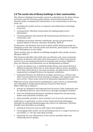 3.4 The social role of library buildings in their communities
The Libraries Building Communities research undertaken by the State Library
of Victoria and the Victorian public library network demonstrated that
libraries make a fundamental contribution to our communities in four key
areas, by:
   providing free public access to computer and information technology
   resources;
   creating better informed communities by helping people locate
   information;
   running programs that promote life long learning and literacy in the
   community; and
   building connections between individuals, groups and government
   (Library Board of Victoria, Executive Summary, 2005:5).
Furthermore, the facilities and services which public libraries provide are
changing to meet new cultural needs and interests, particularly in response
to the development of new media.
These services may be offered in buildings alongside other public services
(Worpole 2005:7).
The literature identifies that both joint-use libraries and, more commonly,
collocation of libraries with other Local Government or State Government
services is an increasing trend both in Australia and overseas. Models of
joint-use libraries and collocation can be distinguished as follows:
   A joint-use library (e.g. a combined public library and school library) is
   defined as libraries where two or more distinct library service providers
   serve their client group in the same premises, the governance of which is
   cooperatively arranged between the separate authorities.
   Collocated libraries are defined as multiple services (e.g. a library and
   other Council-related services) sharing a building, with separate areas for
   each service. These areas need not be physically separated by walls.
Objectives of any multi-function building/site, joint venture or partnership
were identified in People places (Library Council of New South
Wales 2005:35) as being to:
   provide an integrated and improved level of service, both collectively and
   as individual services, than would occur through standalone facilities;
   meet the individual performance standards required by the governing
   bodies and authorities involved; and
   where possible, provide a more economic use of services and resources.
Collocation, in particular, is seen to have many perceived advantages,
although the potential disadvantages also need to be addressed. Potential
benefits were identified as including:
   sharing of resources such as staff, space and equipment;
   encouraging wider public use by providing access to a range of services at
   one facility, i.e. the one-stop shop concept;
   improving the cost effectiveness of the service provided while also
   enhancing service quality;



                                     - 62 -
 