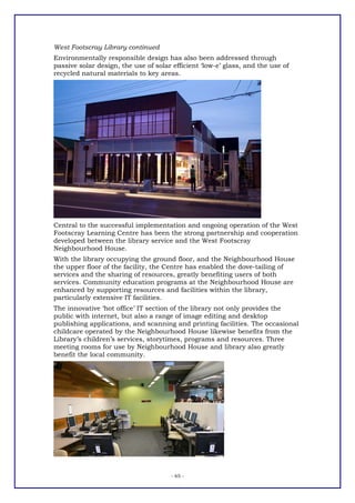 West Footscray Library continued
Environmentally responsible design has also been addressed through
passive solar design, the use of solar efficient ‘low-e’ glass, and the use of
recycled natural materials to key areas.




Central to the successful implementation and ongoing operation of the West
Footscray Learning Centre has been the strong partnership and cooperation
developed between the library service and the West Footscray
Neighbourhood House.
With the library occupying the ground floor, and the Neighbourhood House
the upper floor of the facility, the Centre has enabled the dove-tailing of
services and the sharing of resources, greatly benefiting users of both
services. Community education programs at the Neighbourhood House are
enhanced by supporting resources and facilities within the library,
particularly extensive IT facilities.
The innovative ‘hot office’ IT section of the library not only provides the
public with internet, but also a range of image editing and desktop
publishing applications, and scanning and printing facilities. The occasional
childcare operated by the Neighbourhood House likewise benefits from the
Library’s children’s services, storytimes, programs and resources. Three
meeting rooms for use by Neighbourhood House and library also greatly
benefit the local community.




                                      - 65 -
 