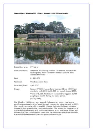 Case study 6: Wheelers Hill Library, Monash Public Library Service




Gross floor area:   874 sq m

User catchment:     Wheelers Hill Library services the eastern sector of the
                    municipality, while the centre attracts visitors from
                    across Melbourne

Cost:               $1,701,068

Architect:          Cox Sanderson Ness

Date completed:     April 2002

Usage:              Loans: 374,605. Loans have increased from 18,000 per
                    month in early 2002 to 30,000 per month in mid 2005.
                    Visits: 148,035. Visits have increased by approx. 3,000
                    people per month during the same period.
                    (2005/2006)

The Wheelers Hill Library and Monash Gallery of Art project has been a
significant success for the City of Monash community since opening in 2002.
The complex comprises Wheelers Hill Library, Cafe and Gallery extension,
integrated into a residential estate design plan. The innovative integration of
residential development with public open space, great landscape design and
high quality civic buildings has ensured a harmonious and environmentally
sustainable development for future generations to enjoy.




                                     - 69 -
 