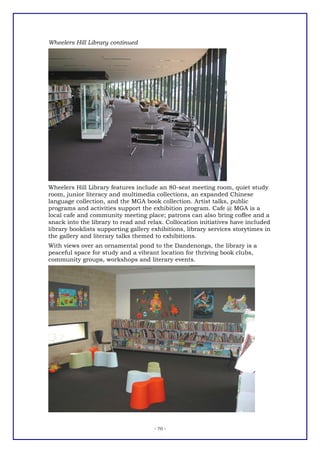 Wheelers Hill Library continued




Wheelers Hill Library features include an 80-seat meeting room, quiet study
room, junior literacy and multimedia collections, an expanded Chinese
language collection, and the MGA book collection. Artist talks, public
programs and activities support the exhibition program. Cafe @ MGA is a
local cafe and community meeting place; patrons can also bring coffee and a
snack into the library to read and relax. Collocation initiatives have included
library booklists supporting gallery exhibitions, library services storytimes in
the gallery and literary talks themed to exhibitions.
With views over an ornamental pond to the Dandenongs, the library is a
peaceful space for study and a vibrant location for thriving book clubs,
community groups, workshops and literary events.




                                      - 70 -
 