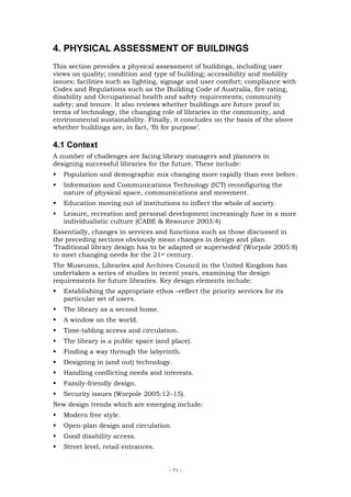 4. PHYSICAL ASSESSMENT OF BUILDINGS
This section provides a physical assessment of buildings, including user
views on quality; condition and type of building; accessibility and mobility
issues; facilities such as lighting, signage and user comfort; compliance with
Codes and Regulations such as the Building Code of Australia, fire rating,
disability and Occupational health and safety requirements; community
safety; and tenure. It also reviews whether buildings are future proof in
terms of technology, the changing role of libraries in the community, and
environmental sustainability. Finally, it concludes on the basis of the above
whether buildings are, in fact, ‘fit for purpose’.

4.1 Context
A number of challenges are facing library managers and planners in
designing successful libraries for the future. These include:
   Population and demographic mix changing more rapidly than ever before.
   Information and Communications Technology (ICT) reconfiguring the
   nature of physical space, communications and movement.
   Education moving out of institutions to inflect the whole of society.
   Leisure, recreation and personal development increasingly fuse in a more
   individualistic culture (CABE & Resource 2003:4)
Essentially, changes in services and functions such as those discussed in
the preceding sections obviously mean changes in design and plan.
‘Traditional library design has to be adapted or superseded’ (Worpole 2005:8)
to meet changing needs for the 21st century.
The Museums, Libraries and Archives Council in the United Kingdom has
undertaken a series of studies in recent years, examining the design
requirements for future libraries. Key design elements include:
   Establishing the appropriate ethos –reflect the priority services for its
   particular set of users.
   The library as a second home.
   A window on the world.
   Time-tabling access and circulation.
   The library is a public space (and place).
   Finding a way through the labyrinth.
   Designing in (and out) technology.
   Handling conflicting needs and interests.
   Family-friendly design.
   Security issues (Worpole 2005:12–15).
New design trends which are emerging include:
   Modern free style.
   Open-plan design and circulation.
   Good disability access.
   Street level, retail entrances.


                                      - 71 -
 