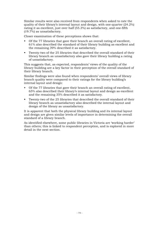 Similar results were also received from respondents when asked to rate the
quality of their library’s internal layout and design, with one-quarter (24.2%)
rating it as excellent, just over half (55.3%) as satisfactory, and one-fifth
(19.7%) as unsatisfactory.
Closer examination of these perceptions shows that:
   Of the 77 libraries that gave their branch an overall rating of excellent,
   61% also described the standard of their library building as excellent and
   the remaining 39% described it as satisfactory.
   Twenty-two of the 25 libraries that described the overall standard of their
   library branch as unsatisfactory also gave their library building a rating
   of unsatisfactory.
This suggests that, as expected, respondents’ views of the quality of the
library building are a key factor in their perception of the overall standard of
their library branch.
Similar findings were also found when respondents’ overall views of library
branch quality were compared to their ratings for the library building’s
internal layout and design:
   Of the 77 libraries that gave their branch an overall rating of excellent,
   65% also described their library’s internal layout and design as excellent
   and the remaining 35% described it as satisfactory.
   Twenty-two of the 25 libraries that described the overall standard of their
   library branch as unsatisfactory also described the internal layout and
   design of the library as unsatisfactory.
It is apparent that both the physical library building and its internal layout
and design are given similar levels of importance in determining the overall
standard of a library branch.
As identified elsewhere, some public libraries in Victoria are ‘working harder’
than others; this is linked to respondent perception, and is explored in more
detail in the next section.




                                      - 74 -
 