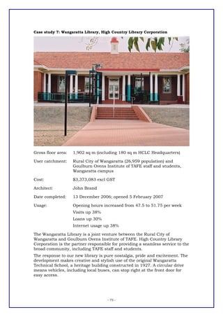 Case study 7: Wangaratta Library, High Country Library Corporation




Gross floor area:   1,902 sq m (including 180 sq m HCLC Headquarters)

User catchment:     Rural City of Wangaratta (26,959 population) and
                    Goulburn Ovens Institute of TAFE staff and students,
                    Wangaratta campus

Cost:               $3,373,083 excl GST

Architect:          John Brand

Date completed:     13 December 2006; opened 5 February 2007

Usage:              Opening hours increased from 47.5 to 51.75 per week
                    Visits up 38%
                    Loans up 30%
                    Internet usage up 38%

The Wangaratta Library is a joint venture between the Rural City of
Wangaratta and Goulburn Ovens Institute of TAFE. High Country Library
Corporation is the partner responsible for providing a seamless service to the
broad community, including TAFE staff and students.
The response to our new library is pure nostalgia, pride and excitement. The
development makes creative and stylish use of the original Wangaratta
Technical School, a heritage building constructed in 1927. A circular drive
means vehicles, including local buses, can stop right at the front door for
easy access.




                                     - 75 -
 