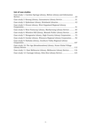 List of case studies
Case study 1: Caroline Springs Library, Melton Library and Information
Service ..................................................................................................... 23
Case study 2: Kerang Library, Gannawarra Library Service ....................... 31
Case study 3: Sydenham Library, Brimbank Libraries............................... 43
Case study 4: Drouin Library, West Gippsland Regional Library
Corporation .............................................................................................. 51
Case study 5: West Footscray Library, Maribyrnong Library Service .......... 64
Case study 6: Wheelers Hill Library, Monash Public Library Service .......... 69
Case study 7: Wangaratta Library, High Country Library Corporation ....... 75
Case study 8: Goroke Library, Wimmera Regional Library Corporation ...... 92
Case study 9: Nathalia Library, Goulburn Valley Regional Library
Corporation ............................................................................................ 107
Case study 10: The Age (Broadmeadows) Library, Hume Global Village
Library Service ....................................................................................... 112
Case study 11: East Melbourne Library, Melbourne Library Service......... 116
Case study 12: Carnegie Library, Glen Eira Library Service ..................... 123




                                                     -8-
 