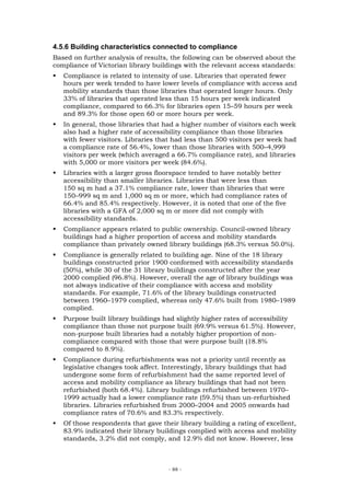 4.5.6 Building characteristics connected to compliance
Based on further analysis of results, the following can be observed about the
compliance of Victorian library buildings with the relevant access standards:
   Compliance is related to intensity of use. Libraries that operated fewer
   hours per week tended to have lower levels of compliance with access and
   mobility standards than those libraries that operated longer hours. Only
   33% of libraries that operated less than 15 hours per week indicated
   compliance, compared to 66.3% for libraries open 15–59 hours per week
   and 89.3% for those open 60 or more hours per week.
   In general, those libraries that had a higher number of visitors each week
   also had a higher rate of accessibility compliance than those libraries
   with fewer visitors. Libraries that had less than 500 visitors per week had
   a compliance rate of 56.4%, lower than those libraries with 500–4,999
   visitors per week (which averaged a 66.7% compliance rate), and libraries
   with 5,000 or more visitors per week (84.6%).
   Libraries with a larger gross floorspace tended to have notably better
   accessibility than smaller libraries. Libraries that were less than
   150 sq m had a 37.1% compliance rate, lower than libraries that were
   150–999 sq m and 1,000 sq m or more, which had compliance rates of
   66.4% and 85.4% respectively. However, it is noted that one of the five
   libraries with a GFA of 2,000 sq m or more did not comply with
   accessibility standards.
   Compliance appears related to public ownership. Council-owned library
   buildings had a higher proportion of access and mobility standards
   compliance than privately owned library buildings (68.3% versus 50.0%).
   Compliance is generally related to building age. Nine of the 18 library
   buildings constructed prior 1900 conformed with accessibility standards
   (50%), while 30 of the 31 library buildings constructed after the year
   2000 complied (96.8%). However, overall the age of library buildings was
   not always indicative of their compliance with access and mobility
   standards. For example, 71.6% of the library buildings constructed
   between 1960–1979 complied, whereas only 47.6% built from 1980–1989
   complied.
   Purpose built library buildings had slightly higher rates of accessibility
   compliance than those not purpose built (69.9% versus 61.5%). However,
   non-purpose built libraries had a notably higher proportion of non-
   compliance compared with those that were purpose built (18.8%
   compared to 8.9%).
   Compliance during refurbishments was not a priority until recently as
   legislative changes took affect. Interestingly, library buildings that had
   undergone some form of refurbishment had the same reported level of
   access and mobility compliance as library buildings that had not been
   refurbished (both 68.4%). Library buildings refurbished between 1970–
   1999 actually had a lower compliance rate (59.5%) than un-refurbished
   libraries. Libraries refurbished from 2000–2004 and 2005 onwards had
   compliance rates of 70.6% and 83.3% respectively.
   Of those respondents that gave their library building a rating of excellent,
   83.9% indicated their library buildings complied with access and mobility
   standards, 3.2% did not comply, and 12.9% did not know. However, less



                                     - 88 -
 