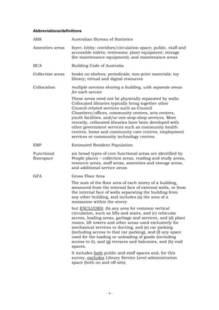 Abbreviations/definitions

ABS                Australian Bureau of Statistics

Amenities areas    foyer; lobby; corridors/circulation space; public, staff and
                   accessible toilets; restrooms; plant equipment; storage
                   (for maintenance equipment); and maintenance areas

BCA                Building Code of Australia

Collection areas   books on shelves; periodicals; non-print materials; toy
                   library; virtual and digital resources

Collocation        multiple services sharing a building, with separate areas
                   for each service
                   These areas need not be physically separated by walls.
                   Collocated libraries typically bring together other
                   Council-related services such as Council
                   Chambers/offices, community centres, arts centres,
                   youth facilities, and/or one-stop-shop services. More
                   recently, collocated libraries have been developed with
                   other government services such as community health
                   centres, home and community care centres, employment
                   services or community technology centres.

ERP                Estimated Resident Population

Functional         six broad types of core functional areas are identified by
floorspace         People places – collection areas, reading and study areas,
                   resource areas, staff areas, amenities and storage areas,
                   and additional service areas

GFA                Gross Floor Area
                   The sum of the floor area of each storey of a building,
                   measured from the internal face of external walls, or from
                   the internal face of walls separating the building from
                   any other building, and includes (a) the area of a
                   mezzanine within the storey
                   but EXCLUDES: (b) any area for common vertical
                   circulation, such as lifts and stairs, and (c) vehicular
                   access, loading areas, garbage and services, and (d) plant
                   rooms, lift towers and other areas used exclusively for
                   mechanical services or ducting, and (e) car parking
                   (including access to that car parking), and (f) any space
                   used for the loading or unloading of goods (including
                   access to it), and (g) terraces and balconies, and (h) void
                   spaces.
                   It includes both public and staff spaces and, for this
                   survey, excludes Library Service Level administration
                   space (both on and off-site).




                                      -9-
 