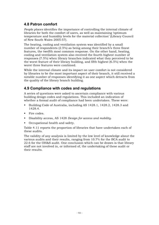 4.8 Patron comfort
People places identifies the importance of controlling the internal climate of
libraries for both the comfort of users, as well as maintaining ‘optimum
temperature and humidity levels for the material collection’ (Library Council
of New South Wales 2005:57).
The heating, cooling and ventilation system was identified by a small
number of respondents (2.5%) as being among their branch’s three finest
features, the twelfth most common response. On the other hand, heating,
cooling and ventilation system also received the fourth highest number of
responses (7.5%) when library branches indicated what they perceived to be
the worst feature of their library building, and fifth highest (6.5%) when the
worst three features were combined.
While the internal climate and its impact on user comfort is not considered
by libraries to be the most important aspect of their branch, it still received a
notable number of responses identifying it as one aspect which detracts from
the quality of the library branch building.

4.9 Compliance with codes and regulations
A series of questions were asked to ascertain compliance with various
building design codes and regulations. This included an indication of
whether a formal audit of compliance had been undertaken. These were:
   Building Code of Australia, including AS 1428.1, 1428.2, 1428.3 and
   1428.4.
   Fire codes.
   Disability access, AS 1428 Design for access and mobility.
   Occupational health and safety.
Table 4.11 reports the proportion of libraries that have undertaken each of
these audits.
The validity of any analysis is limited by the low level of knowledge about the
various audits and their results, ranging from 10.7% for the BCA audit to
22.6 for the OH&S audit. One conclusion which can be drawn is that library
staff are not involved in, or informed of, the undertaking of these audit or
their results.




                                      - 93 -
 