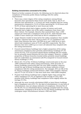 Building characteristics connected to fire safety
Based on further analysis of results, the following can be observed about the
compliance of Victorian public library buildings with fire safety
requirements:
   There was a lower degree of fire rating compliance among library
   branches that operated for fewer hours each week; that is, 66.7% of
   libraries that operated for 1–15 hours per week complied with fire rating
   assessments compared to 74.2% of those operating for 15–59 hours and
   92.9% of those operating 60 or more hours per week.
   Those libraries which had a higher number of visitors each week
   generally had a higher rate of fire safety compliance than those with
   fewer visitors. For example, libraries that received fewer than 1,000
   visitors per week had a compliance level of 70.5%, while libraries with
   5,000 or more visitors per week had an 88.5% compliance level.
   Larger libraries tended to have better fire safety compliance than smaller
   libraries. Libraries less than 150 sq m had a 57.1% compliance rate,
   lower than libraries that were 150–999 sq m and 1,000 sq m or more,
   which had compliance rates of 73.8% and 89% respectively. The five
   libraries that were 2,000 sq m or more all indicated they complied with
   fire rating assessments.
   Council-owned library buildings had a higher proportion of fire rating
   assessment compliance than privately owned library buildings (77.2%
   versus 65.4%); 3.5% of Council-owned library buildings did not comply,
   but no privately owned libraries fell into this category. However, a higher
   proportion of library branches located within privately owned buildings
   had not undertaken an assessment (26.9%) compared to Council-owned
   library buildings (11.9%).
   Eleven (61.1%) of the 18 library buildings constructed prior to the year
   1900 conformed with safety rating assessments, while all of the 31
   library buildings constructed after the year 2000 complied. However,
   overall the age of library buildings was not always indicative of their
   compliance with fire rating assessments. For example, 84% (or 68) of the
   81 library buildings constructed between 1960–1979 complied, whereas
   only 67.7% (or 21) of the 31 that were built from 1990–2000 complied.
   Purpose built library buildings had a slightly higher than average fire
   safety compliance (77.4% as opposed to the average of 75%). Non-
   purpose built library buildings had compliance levels slightly below the
   average (71.9%).
   Although the most recently refurbished (2005 or later) library buildings
   had a compliance rate of 91.7%, the date of refurbishment, or any form of
   refurbishment, was not always indicative of compliance. Seventy-five of
   the 96 (78.1%) un-refurbished library buildings complied with fire rating
   assessments, compared to 69 of the 93 (74.2%) library buildings that had
   undergone major refurbishment between 1980 and 2004.




                                      - 97 -
 