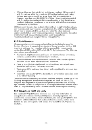 Of those libraries that rated their building as excellent, 87% complied
   with fire ratings, while the remaining 13% either had not undertaken
   such an assessment or did not know if one had been undertaken.
   However, less than one-third (29.5%) of library branches that complied
   with fire safety standards rated the overall quality of their building as
   excellent, indicating compliance is not a factor which influences survey
   respondents’ perceptions.
Of those seven libraries that indicated they did not comply with fire ratings,
only two indicated improvements were planned. One of these indicated their
library was to be relocated to another site, while the other indicated
improvements to fire safety were among planned refurbishments. A number
of libraries which planned to improve fire safety during future
refurbishments already comply with fire rating (81.3%).

4.9.3 Disability access
Library compliance with access and mobility standards is discussed in
Section 4.5, where it was noted two-thirds of library branches (66% or 161
branches) indicated they complied with the accessibility requirements
outlined in AS1428 and the BCA, while 12.7% did not comply. The following
observations were also made:
   Nineteen (7.8%) library main entrances are not wheelchair accessible;
   however, an alternative entrance may be available.
   Of those libraries that contained more than one level, one-fifth (20.6%)
   indicated not all levels were wheelchair accessible.
   Close to one-third (31%) of branch libraries did not have wheelchair-
   accessible parking near their main entrance.
   Thirty-nine (16%) indicated that library aisles could not be accessed by a
   wheelchair.
   More than one-quarter (27.6%) did not have a wheelchair-accessible toilet
   in the library building.
Compliance with accessibility standards has been analysed by the age of the
building. As expected, most new buildings (86.8% since the year 2000)
complied with requirements; compliance generally declined with building
age. However, the rate of compliance of buildings constructed between 1980–
1989 (47.6%) was notably lower than the decades preceding and following.

4.9.4 Occupational health and safety
Two-thirds (67.9%) of libraries indicated that they had undertaken an
Occupational health and safety (OH&S) audit. A small proportion (7%)
indicated no such audit had been undertaken, and one-quarter (22.6%) did
not know. Of those libraries that had undertaken an audit, all had been
done in the past seven years, with almost four out of five (79.7%) done in
2006/07.




                                     - 98 -
 