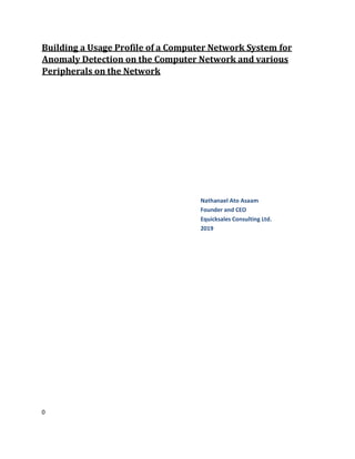0
Building a Usage Profile of a Computer Network System for
Anomaly Detection on the Computer Network and various
Peripherals on the Network
Nathanael Ato Asaam
Founder and CEO
Equicksales Consulting Ltd.
2019
 