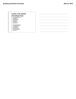 Building Automation & Controls                March 9, 2010




            LINKS FOR MORE
            INFORMATION
               www.automatedbuildings.com
               www.bacnet.org
               www.lonmark.org
               www.betterbricks.com
               www.caba.org
               www.ashrae.org
               www.echelon.com
               www.tridium.com

               www.atkinsonelectronics.com
               www.johnsoncontrols.com
               www.honeywell.com
               www.invensys.com
               www.sbt.siemens.com
               www.delta controls.com
               www.automatedlogic.com
               www.tac.com
 