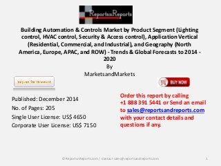 Building Automation & Controls Market by Product Segment (Lighting
control, HVAC control, Security & Access control), Application Vertical
(Residential, Commercial, and Industrial), and Geography (North
America, Europe, APAC, and ROW) - Trends & Global Forecasts to 2014 -
2020
By
MarketsandMarkets
Published: December 2014
No. of Pages: 205
Single User License: US$ 4650
Corporate User License: US$ 7150
Order this report by calling
+1 888 391 5441 or Send an email
to sales@reportsandreports.com
with your contact details and
questions if any.
1© ReportsnReports.com / Contact sales@reportsandreports.com
 