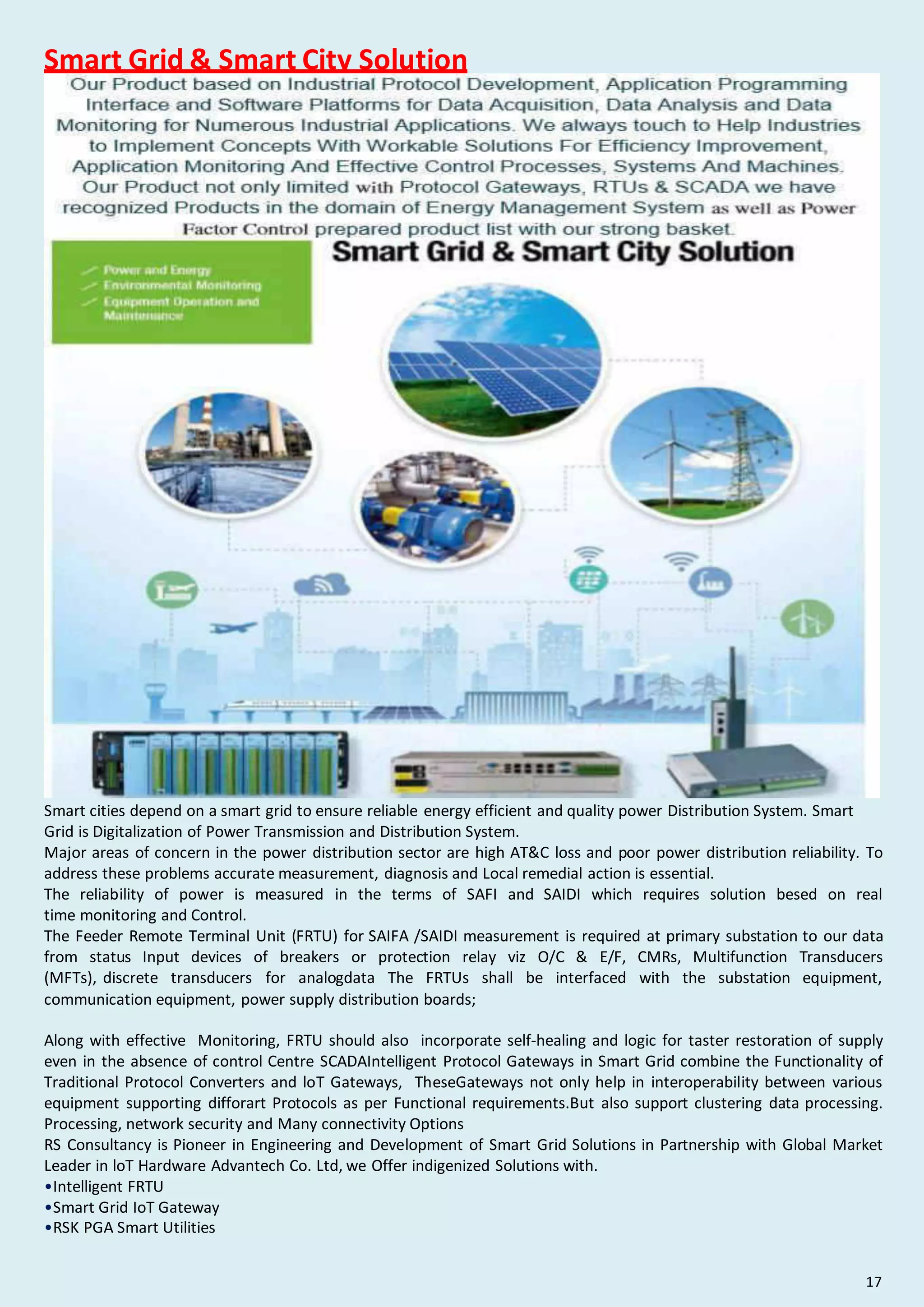 Smart Grid & Smart City Solution
Smart cities depend on a smart grid to ensure reliable energy efficient and quality power Distribution System. Smart
Grid is Digitalization of Power Transmission and Distribution System.
Major areas of concern in the power distribution sector are high AT&C loss and poor power distribution reliability. To
address these problems accurate measurement, diagnosis and Local remedial action is essential.
The reliability of power is measured in the terms of SAFI and SAIDI which requires solution besed on real
time monitoring and Control.
The Feeder Remote Terminal Unit (FRTU) for SAIFA /SAIDI measurement is required at primary substation to our data
from status Input devices of breakers or protection relay viz O/C & E/F, CMRs, Multifunction Transducers
(MFTs), discrete transducers for analogdata The FRTUs shall be interfaced with the substation equipment,
communication equipment, power supply distribution boards;
Along with effective Monitoring, FRTU should also incorporate self-healing and logic for taster restoration of supply
even in the absence of control Centre SCADAIntelligent Protocol Gateways in Smart Grid combine the Functionality of
Traditional Protocol Converters and loT Gateways, TheseGateways not only help in interoperability between various
equipment supporting difforart Protocols as per Functional requirements.But also support clustering data processing.
Processing, network security and Many connectivity Options
RS Consultancy is Pioneer in Engineering and Development of Smart Grid Solutions in Partnership with Global Market
Leader in loT Hardware Advantech Co. Ltd, we Offer indigenized Solutions with.
•Intelligent FRTU
•Smart Grid IoT Gateway
•RSK PGA Smart Utilities
17
 